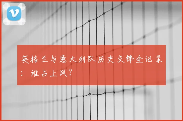 英格兰与意大利队历史交锋全记录：谁占上风？