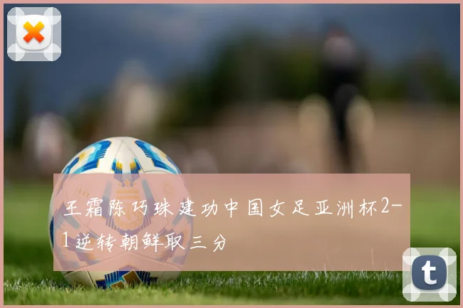 王霜陈巧珠建功中国女足亚洲杯2-1逆转朝鲜取三分