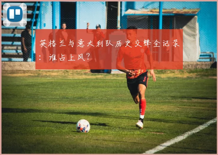英格兰与意大利队历史交锋全记录：谁占上风？